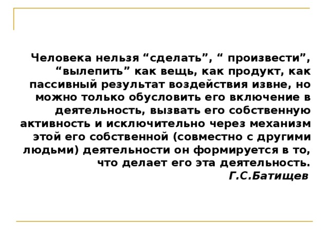 Человека нельзя “сделать”, “ произвести”, “вылепить” как вещь, как продукт, как пассивный результат воздействия извне, но можно только обусловить его включение в деятельность, вызвать его собственную активность и исключительно через механизм этой его собственной (совместно с другими людьми) деятельности он формируется в то, что делает его эта деятельность.  Г.С.Батищев