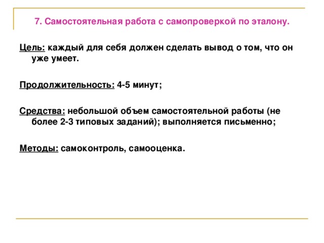 7. Самостоятельная работа с самопроверкой по эталону.  Цель: каждый для себя должен сделать вывод о том, что он уже умеет.  Продолжительность: 4-5 минут;  Средства: небольшой объем самостоятельной работы (не более 2-3 типовых заданий); выполняется письменно;  Методы: самоконтроль, самооценка.