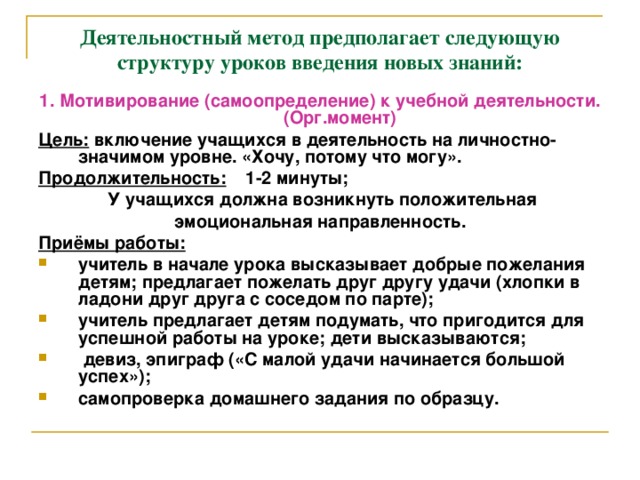 Деятельностный метод предполагает следующую структуру уроков введения новых знаний: 1. Мотивирование (самоопределение) к учебной деятельности. (Орг.момент) Цель: включение учащихся в деятельность на личностно- значимом уровне. «Хочу, потому что могу». Продолжительность: 1-2 минуты;  У учащихся должна возникнуть положительная эмоциональная направленность. Приёмы работы: