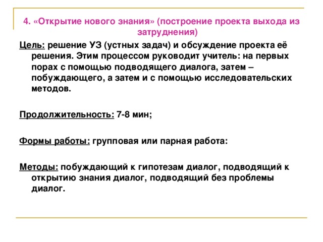 4. «Открытие нового знания» (построение проекта выхода из затруднения) Цель: решение УЗ (устных задач) и обсуждение проекта её решения. Этим процессом руководит учитель: на первых порах с помощью подводящего диалога, затем – побуждающего, а затем и с помощью исследовательских методов.  Продолжительность: 7-8 мин;  Формы работы: групповая или парная работа:  Методы: побуждающий к гипотезам диалог, подводящий к открытию знания диалог, подводящий без проблемы диалог.