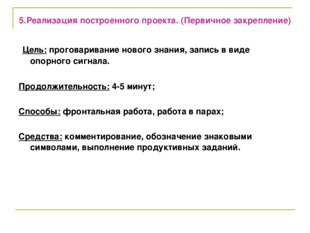 5.Реализация построенного проекта. (Первичное закрепление)   Цель: проговаривание нового знания, запись в виде опорного сигнала.  Продолжительность: 4-5 минут;  Способы: фронтальная работа, работа в парах;  Средства: комментирование, обозначение знаковыми символами, выполнение продуктивных заданий.