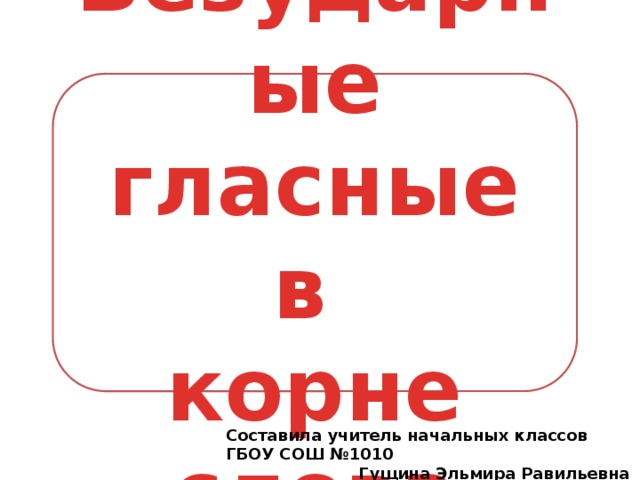 Безударные гласные в корне слова Составила учитель начальных классов ГБОУ СОШ №1010  Гущина Эльмира Равильевна