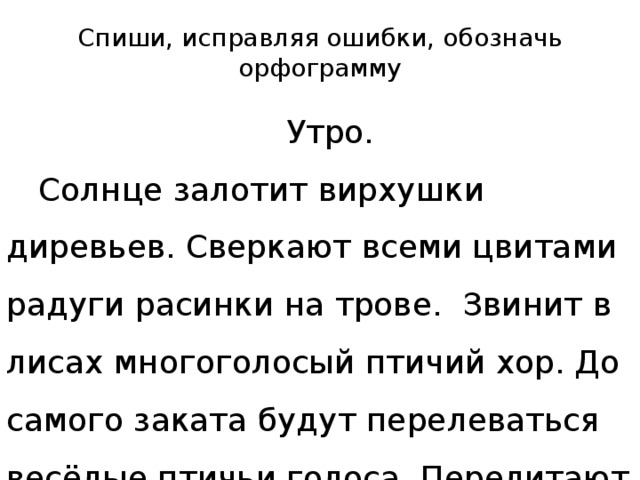 Спиши, исправляя ошибки, обозначь орфограмму  Утро.  Солнце залотит вирхушки диревьев. Сверкают всеми цвитами радуги расинки на трове. Звинит в лисах многоголосый птичий хор. До самого заката будут перелеваться весёлые птичьи голоса. Перелитают с цветка на цветок бабочки.