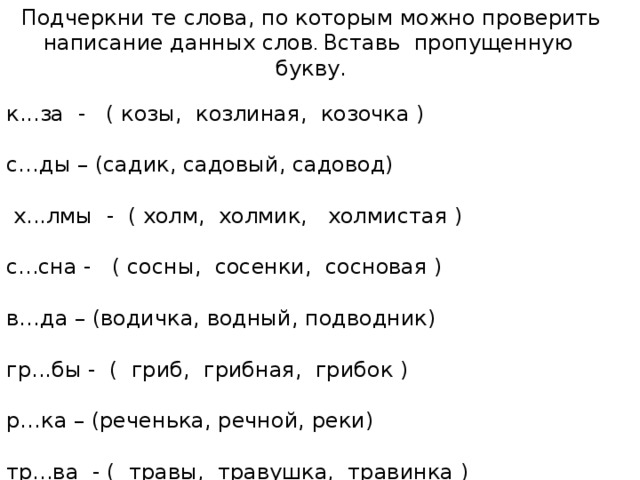 Подчеркни те слова, по которым можно проверить написание данных слов . Вставь пропущенную букву. к...за - ( козы, козлиная, козочка ) с…ды – (садик, садовый, садовод)  х...лмы - ( холм, холмик, холмистая ) с...сна - ( сосны, сосенки, сосновая ) в…да – (водичка, водный, подводник) гр...бы - ( гриб, грибная, грибок ) р…ка – (реченька, речной, реки) тр...ва - ( травы, травушка, травинка )