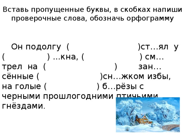 Вставь пропущенные буквы, в скобках напиши проверочные слова, обозначь орфограмму  Он подолгу ( )ст…ял у ( ) ...кна, ( ) см…трел на ( ) зан…сённые ( )сн…жком избы, на голые ( ) б…рёзы с черными прошлогодними птичьими гнёздами .