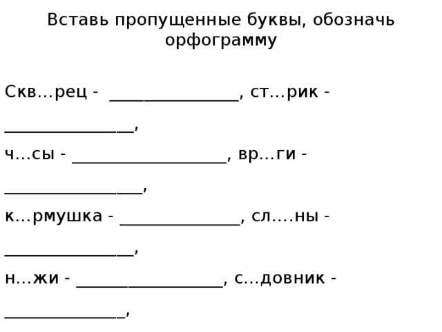 Вставь пропущенные буквы, обозначь орфограмму Скв…рец - _______________, ст…рик - _______________, ч…сы - __________________, вр…ги - ________________, к…рмушка - ______________, сл….ны - _______________, н…жи - _________________, с…довник - ______________, т…нуть - _______________, к…льцо - _________________, д…мище - _____________, в…дяной - _________________, пл…чистый – ___________, т…пло - ___________________, с…мёрка - ____________, т…грёнок - _________________ .