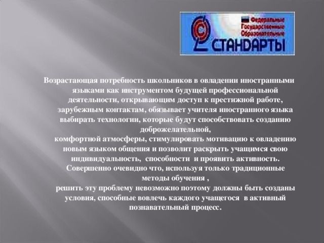 Возрастающая потребность школьников в овладении иностранными языками как инструментом будущей профессиональной деятельности, открывающим доступ к престижной работе, зарубежным контактам, обязывает учителя иностранного языка выбирать технологии, которые будут способствовать созданию доброжелательной,  комфортной атмосферы, стимулировать мотивацию к овладению новым языком общения и позволит раскрыть учащимся свою индивидуальность, способности и проявить активность. Совершенно очевидно что, используя только традиционные методы обучения ,  решить эту проблему невозможно поэтому должны быть созданы условия, способные вовлечь каждого учащегося в активный познавательный процесс.