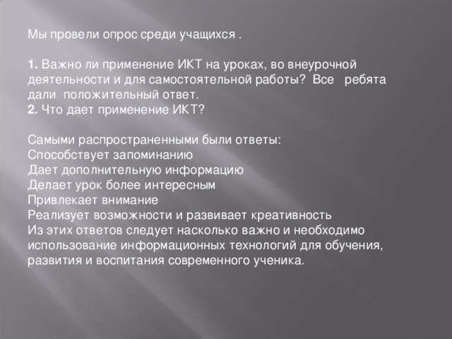 Мы провели опрос среди учащихся .  1. Важно ли применение ИКТ на уроках, во внеурочной деятельности и для самостоятельной работы? Все    ребята дали положительный ответ.  2. Что дает применение ИКТ?  Самыми распространенными были ответы:  Способствует запоминанию  Дает дополнительную информацию  Делает урок более интересным  Привлекает внимание  Реализует возможности и развивает креативность  Из этих ответов следует насколько важно и необходимо использование информационных технологий для обучения, развития и воспитания современного ученика.