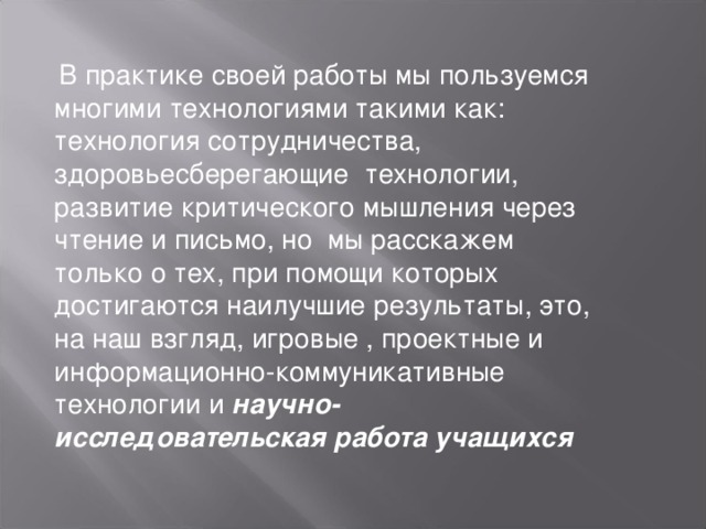 В практике своей работы мы пользуемся многими технологиями такими как: технология сотрудничества, здоровьесберегающие технологии, развитие критического мышления через чтение и письмо, но мы расскажем только о тех, при помощи которых достигаются наилучшие результаты, это, на наш взгляд, игровые , проектные и информационно-коммуникативные технологии и научно- исследовательская работа учащихся