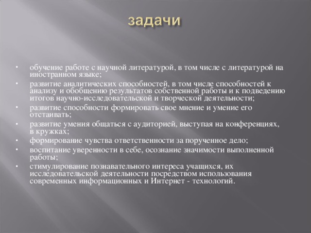 обучение работе с научной литературой, в том числе с литературой на иностранном языке; развитие аналитических способностей, в том числе способностей к анализу и обобщению результатов собственной работы и к подведению итогов научно-исследовательской и творческой деятельности; развитие способности формировать свое мнение и умение его отстаивать; развитие умения общаться с аудиторией, выступая на конференциях, в кружках; формирование чувства ответственности за порученное дело; воспитание уверенности в себе, осознание значимости выполненной работы; стимулирование познавательного интереса учащихся, их исследовательской деятельности посредством использования современных информационных и Интернет - технологий.