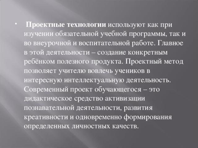 Проектные технологии используют как при изучении обязательной учебной программы, так и во внеурочной и воспитательной работе. Главное в этой деятельности – создание конкретным ребёнком полезного продукта. Проектный метод позволяет учителю вовлечь учеников в интересную интеллектуальную деятельность. Современный проект обучающегося – это дидактическое средство активизации познавательной деятельности, развития креативности и одновременно формирования определенных личностных качеств.