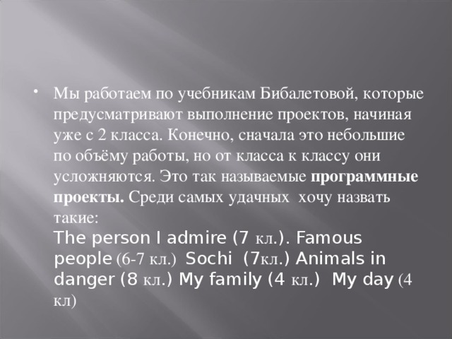 Мы работаем по учебникам Бибалетовой, которые предусматривают выполнение проектов, начиная уже с 2 класса. Конечно, сначала это небольшие по объёму работы, но от класса к классу они усложняются. Это так называемые программные проекты. Среди самых удачных хочу назвать такие:  The person I admire (7 кл .). Famous people (6-7 кл.) Sochi (7 кл .) Animals in danger (8 кл .) My family (4 кл .) My day (4 кл)