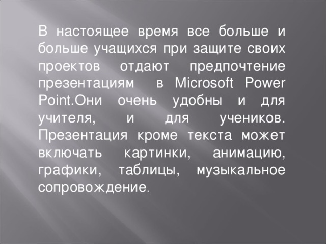 В настоящее время все больше и больше учащихся при защите своих проектов отдают предпочтение презентациям в Microsoft Power Point .Они очень удобны и для учителя, и для учеников. Презентация кроме текста может включать картинки, анимацию, графики, таблицы, музыкальное сопровождение .