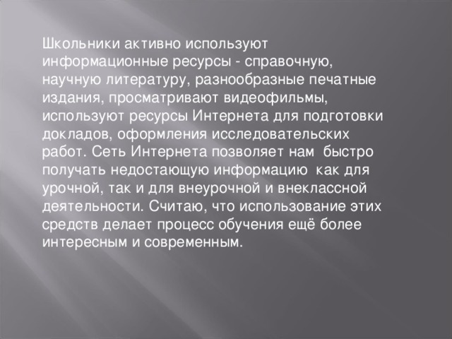 Школьники активно используют информационные ресурсы - справочную, научную литературу, разнообразные печатные издания, просматривают видеофильмы, используют ресурсы Интернета для подготовки докладов, оформления исследовательских работ. Сеть Интернета позволяет нам быстро получать недостающую информацию как для урочной, так и для внеурочной и внеклассной деятельности. Считаю, что использование этих средств делает процесс обучения ещё более интересным и современным.