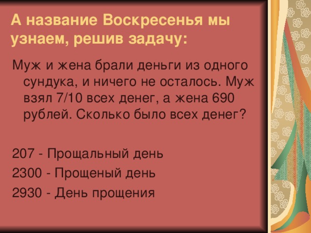 А название Воскресенья мы узнаем, решив задачу: Муж и жена брали деньги из одного сундука, и ничего не осталось. Муж взял 7/10 всех денег, а жена 690 рублей. Сколько было всех денег? 207 - Прощальный день 2300 - Прощеный день 2930 - День прощения