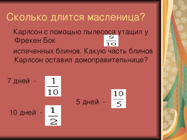 Сколько длится масленица?  Карлсон с помощью пылесоса утащил у Фрекен Бок  испеченных блинов. Какую часть блинов Карлсон оставил домоправительнице? 7 дней -  5 дней -  10 дней -