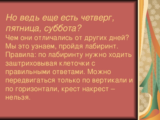 Но ведь еще есть четверг, пятница, суббота?   Чем они отличались от других дней? Мы это узнаем, пройдя лабиринт. Правила: по лабиринту нужно ходить заштриховывая клеточки с правильными ответами. Можно передвигаться только по вертикали и по горизонтали, крест накрест – нельзя.