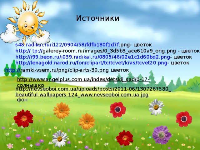 Источники s 48. radikal . ru / i 122/0904/58/ fdfb 180 f 1 d 7 f . png - цветок http:// tp:// galerey-room.ru/images/0_3d5b3_ace610a9_orig.png  - цветок http :// i 99. beon . ru / i 039. radikal . ru /0805/46/02 e 1 c 1 d 60 bd 2. png -  цветок http :// lenagold . narod . ru / fon / clipart / tc / tcvet / kras / tcvet 20. png -  цветок http:// ramki-vsem.ru/png/clip-arts-30.png  цветок http://www.angelplus.com.ua/index/detskij_sad/0-17-  солнышко http://nevseoboi.com.ua/uploads/posts/2011-06/1307267580_beautiful-wallpapers-124_www.nevseoboi.com.ua.jpg  фон