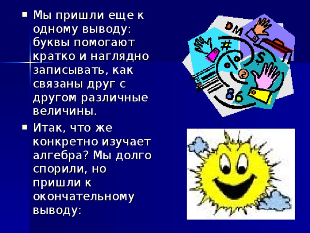 Мы пришли еще к одному выводу: буквы помогают кратко и наглядно записывать, как связаны друг с другом различные величины. Итак, что же конкретно изучает алгебра? Мы долго спорили, но пришли к окончательному выводу: