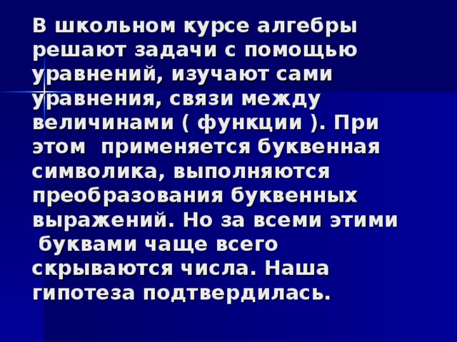 В школьном курсе алгебры решают задачи с помощью уравнений, изучают сами уравнения, связи между величинами ( функции ). При этом применяется буквенная символика, выполняются преобразования буквенных выражений. Но за всеми этими буквами чаще всего скрываются числа. Наша гипотеза подтвердилась.