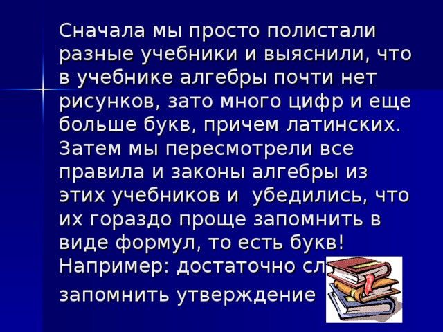 Сначала мы просто полистали разные учебники и выяснили, что в учебнике алгебры почти нет рисунков, зато много цифр и еще больше букв, причем латинских. Затем мы пересмотрели все правила и законы алгебры из этих учебников и  убедились, что их гораздо проще запомнить в виде формул, то есть букв! Например: достаточно сложно запомнить утверждение