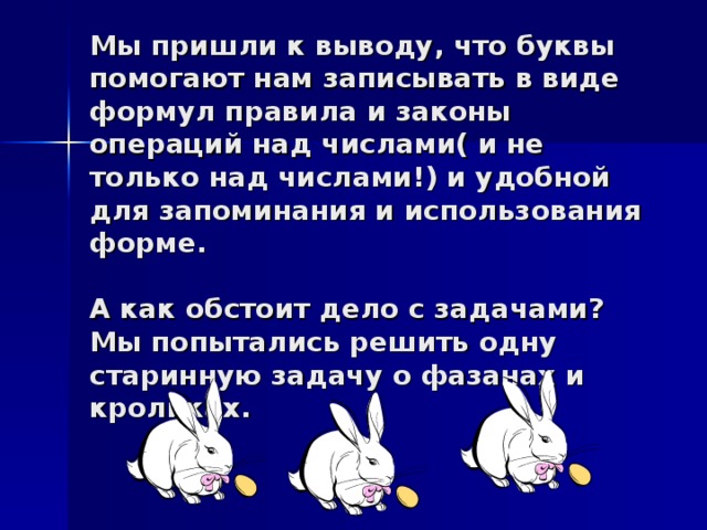 Мы пришли к выводу, что буквы помогают нам записывать в виде формул правила и законы операций над числами( и не только над числами!) и удобной для запоминания и использования форме.   А как обстоит дело с задачами? Мы попытались решить одну старинную задачу о фазанах и кроликах.