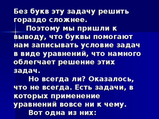 Без букв эту задачу решить гораздо сложнее.  Поэтому мы пришли к выводу, что буквы помогают нам записывать условие задач в виде уравнений, что намного облегчает решение этих задач.  Но всегда ли? Оказалось, что не всегда. Есть задачи, в которых применение уравнений вовсе ни к чему.  Вот одна из них: