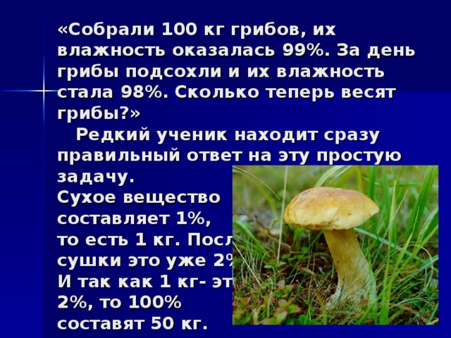 «Собрали 100 кг грибов, их влажность оказалась 99%. За день грибы подсохли и их влажность стала 98%. Сколько теперь весят грибы?»  Редкий ученик находит сразу правильный ответ на эту простую задачу.  Сухое вещество  составляет 1%,  то есть 1 кг. После  сушки это уже 2%.  И так как 1 кг- это  2%, то 100%  составят 50 кг.