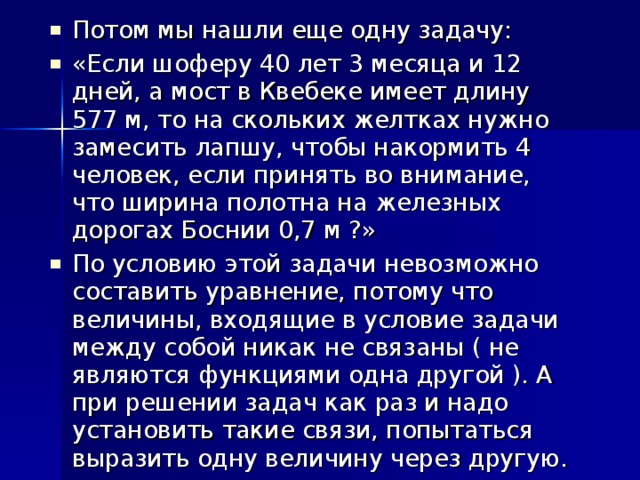 Потом мы нашли еще одну задачу: «Если шоферу 40 лет 3 месяца и 12 дней, а мост в Квебеке имеет длину 577 м, то на скольких желтках нужно замесить лапшу, чтобы накормить 4 человек, если принять во внимание, что ширина полотна на железных дорогах Боснии 0,7 м ?» По условию этой задачи невозможно составить уравнение, потому что величины, входящие в условие задачи между собой никак не связаны ( не являются функциями одна другой ). А при решении задач как раз и надо установить такие связи, попытаться выразить одну величину через другую.