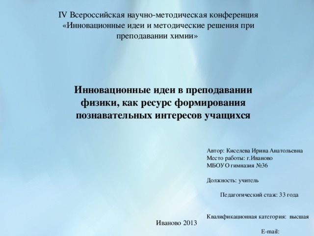 IV Всероссийская научно-методическая конференция «Инновационные идеи и методические решения при преподавании химии» Инновационные идеи в преподавании физики, как ресурс формирования познавательных интересов учащихся Автор: Киселева Ирина Анатольевна Место работы: г.Иваново МБОУО гимназия №36 Должность: учитель Педагогический стаж: 33 года Квалификационная категория: высшая E-mail: fizika36@mail.ru Иваново 2013