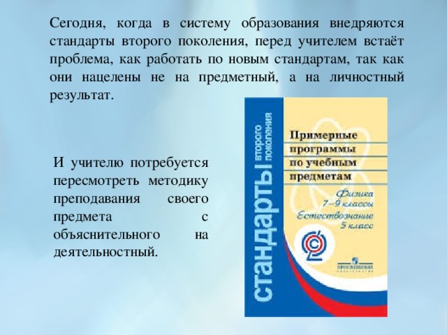 Сегодня, когда в систему образования внедряются стандарты второго поколения, перед учителем встаёт проблема, как работать по новым стандартам, так как они нацелены не на предметный, а на личностный результат. И учителю потребуется пересмотреть методику преподавания своего предмета с объяснительного на деятельностный.