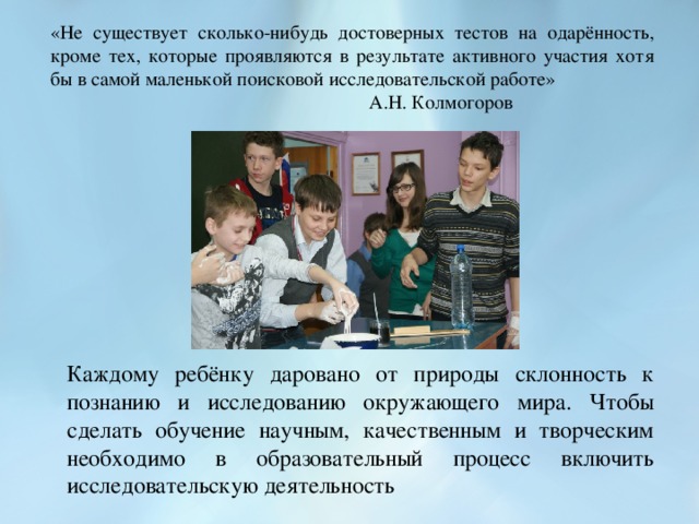 «Не существует сколько-нибудь достоверных тестов на одарённость, кроме тех, которые проявляются в результате активного участия хотя бы в самой маленькой поисковой исследовательской работе»        А.Н. Колмогоров Каждому ребёнку даровано от природы склонность к познанию и исследованию окружающего мира. Чтобы сделать обучение научным, качественным и творческим необходимо в образовательный процесс включить исследовательскую деятельность