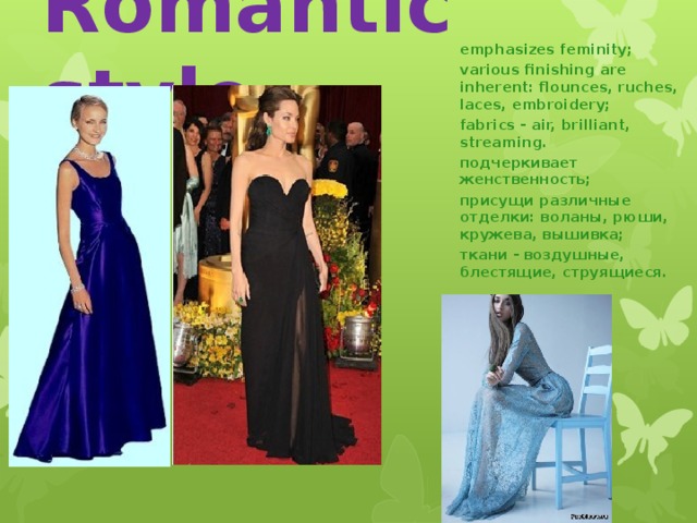 Romantic style emphasizes feminity; various finishing are inherent: flounces, ruches, laces, embroidery; fabrics - air, brilliant, streaming. подчеркивает женственность; присущи различные отделки: воланы, рюши, кружева, вышивка; ткани - воздушные, блестящие, струящиеся. 15