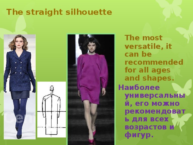 The straight silhouette  The most versatile, it can be recommended for all ages and shapes. Наиболее универсальный, его можно рекомендовать для всех возрастов и фигур.