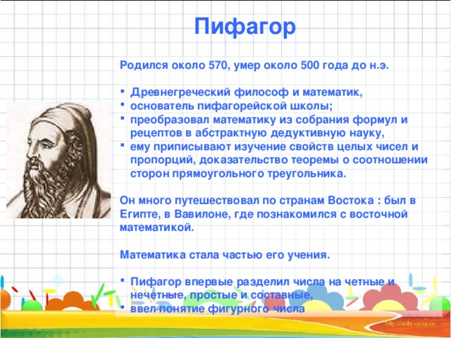 Пифагор Родился около 570, умер около 500 года до н.э.  Древнегреческий философ и математик, основатель пифагорейской школы; преобразовал математику из собрания формул и рецептов в абстрактную дедуктивную науку, ему приписывают изучение свойств целых чисел и пропорций, доказательство теоремы о соотношении сторон прямоугольного треугольника.  Он много путешествовал по странам Востока : был в Египте, в Вавилоне, где познакомился с восточной математикой.  Математика стала частью его учения.