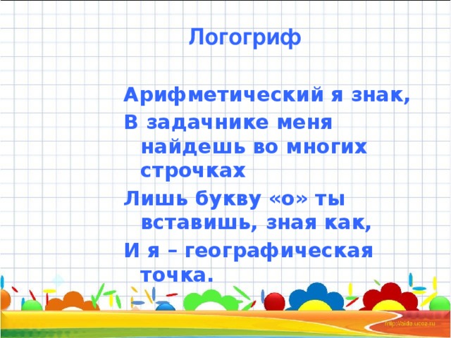 Логогриф Арифметический я знак, В задачнике меня найдешь во многих строчках Лишь букву «о» ты вставишь, зная как, И я – географическая точка.