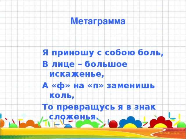 Метаграмма Я приношу с собою боль, В лице – большое искаженье, А «ф» на «п» заменишь коль, То превращусь я в знак сложенья.