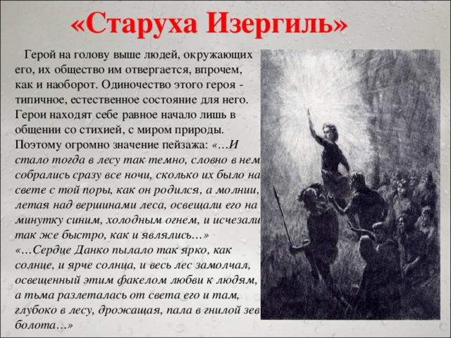 «Старуха Изергиль»  Герой на голову выше людей, окружающих его, их общество им отвергается, впрочем, как и наоборот. Одиночество этого героя - типичное, естественное состояние для него. Герои находят себе равное начало лишь в общении со стихией, с миром природы. Поэтому огромно значение пейзажа: «…И стало тогда в лесу так темно, словно в нем собрались сразу все ночи, сколько их было на свете с той поры, как он родился, а молнии, летая над вершинами леса, освещали его на минутку синим, холодным огнем, и исчезали так же быстро, как и являлись…» «…Сердце Данко пылало так ярко, как солнце, и ярче солнца, и весь лес замолчал, освещенный этим факелом любви к людям, а тьма разлеталась от света его и там, глубоко в лесу, дрожащая, пала в гнилой зев болота…»