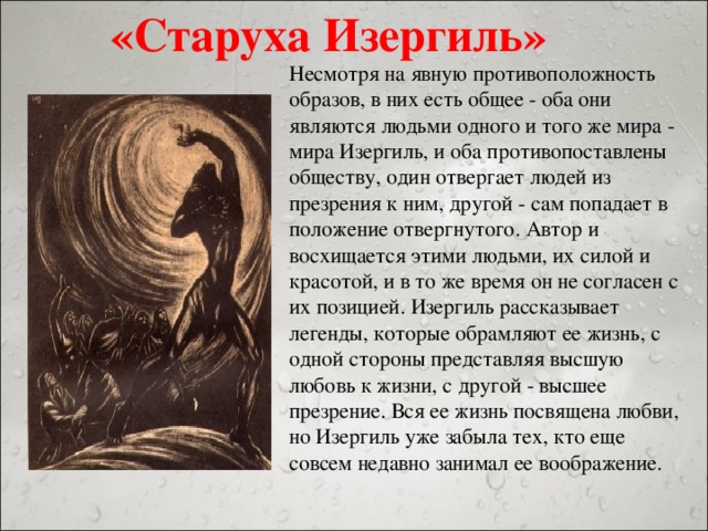 «Старуха Изергиль» Несмотря на явную противоположность образов, в них есть общее - оба они являются людьми одного и того же мира - мира Изергиль, и оба противопоставлены обществу, один отвергает людей из презрения к ним, другой - сам попадает в положение отвергнутого. Автор и восхищается этими людьми, их силой и красотой, и в то же время он не согласен с их позицией. Изергиль рассказывает легенды, которые обрамляют ее жизнь, с одной стороны представляя высшую любовь к жизни, с другой - высшее презрение. Вся ее жизнь посвящена любви, но Изергиль уже забыла тех, кто еще совсем недавно занимал ее воображение.