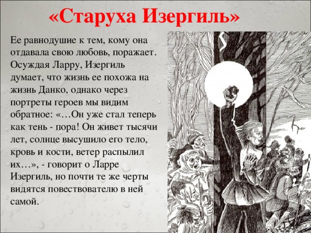 «Старуха Изергиль» Ее равнодушие к тем, кому она отдавала свою любовь, поражает. Осуждая Ларру, Изергиль думает, что жизнь ее похожа на жизнь Данко, однако через портреты героев мы видим обратное: «…Он уже стал теперь как тень - пора! Он живет тысячи лет, солнце высушило его тело, кровь и кости, ветер распылил их…», - говорит о Ларре Изергиль, но почти те же черты видятся повествователю в ней самой.