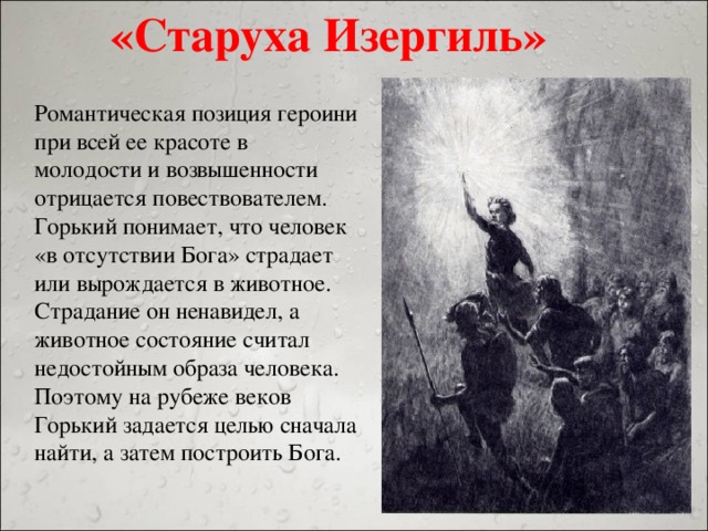 «Старуха Изергиль» Романтическая позиция героини при всей ее красоте в молодости и возвышенности отрицается повествователем. Горький понимает, что человек «в отсутствии Бога» страдает или вырождается в животное. Страдание он ненавидел, а животное состояние считал недостойным образа человека. Поэтому на рубеже веков Горький задается целью сначала найти, а затем построить Бога.