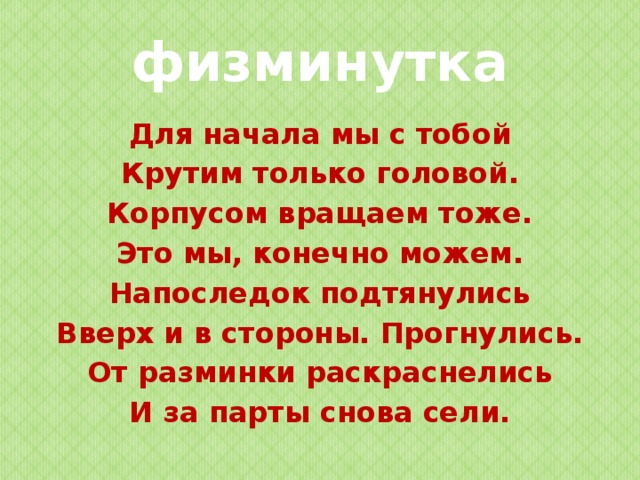 физминутка Для начала мы с тобой Крутим только головой. Корпусом вращаем тоже. Это мы, конечно можем. Напоследок подтянулись Вверх и в стороны. Прогнулись. От разминки раскраснелись И за парты снова сели.