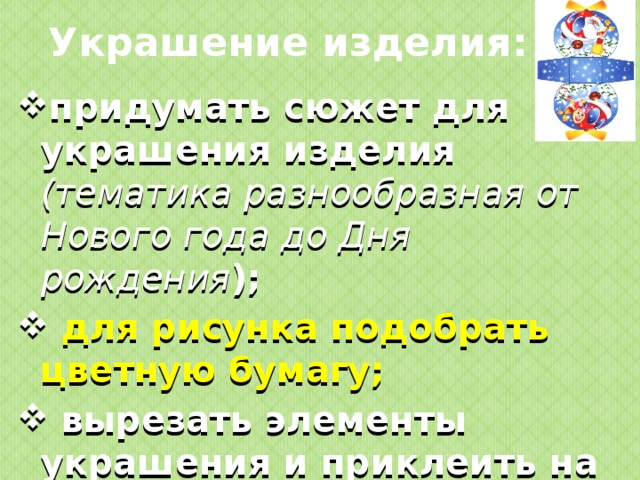 Украшение изделия: придумать сюжет для украшения изделия (тематика разнообразная от Нового года до Дня рождения );  для рисунка подобрать цветную бумагу;  вырезать элементы украшения и приклеить на основу изделия.