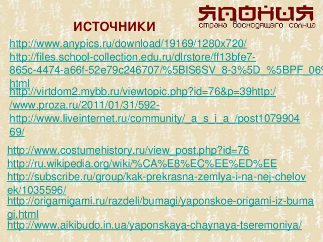 ИСТОЧНИКИ http://www.anypics.ru/download/19169/1280x720/ http://files.school-collection.edu.ru/dlrstore/ff13bfe7-865c-4474-a66f-52e79c246707/%5BIS6SV_8-3%5D_%5BPF_06%5D.html http://virtdom2.mybb.ru/viewtopic.php?id=76&p=39http:/ /www.proza.ru/2011/01/31/592- http://www.liveinternet.ru/community/_a_s_i_a_/post107990469/ http://www.costumehistory.ru/view_post.php?id=76 http://ru.wikipedia.org/wiki/%CA%E8%EC%EE%ED%EE http://subscribe.ru/group/kak-prekrasna-zemlya-i-na-nej-chelovek/1035596/ http://origamigami.ru/razdeli/bumagi/yaponskoe-origami-iz-bumagi.html http://www.aikibudo.in.ua/yaponskaya-chaynaya-tseremoniya/
