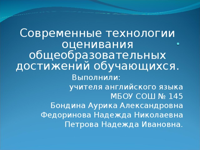 Современные технологии оценивания общеобразовательных достижений обучающихся. Выполнили: учителя английского языка МБОУ СОШ № 145 Бондина Аурика Александровна Федоринова Надежда Николаевна Петрова Надежда Ивановна.