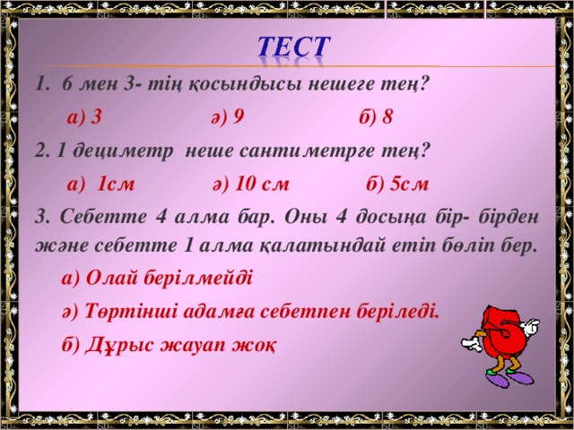 1. 6 мен 3- тің қосындысы нешеге тең?  а) 3 ә) 9 б) 8 2. 1 дециметр неше сантиметрге тең?  а) 1см ә) 10 см б) 5см 3. Себетте 4 алма бар. Оны 4 досыңа бір- бірден және себетте 1 алма қалатындай етіп бөліп бер.  а) Олай берілмейді  ә) Төртінші адамға себетпен беріледі.  б) Дұрыс жауап жоқ