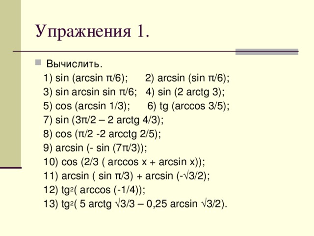 Упражнения 1. Вычислить.  1) sin (arcsin π /6); 2) arcsin (sin π /6);  3) sin arcsin sin π /6; 4) sin (2 arctg 3);  5) cos (arcsin 1/3); 6) tg (arccos 3/5);  7) sin (3 π /2 – 2 arctg 4/3);  8) cos ( π /2 -2 arcctg 2/5);  9) arcsin (- sin (7 π /3));  10) cos (2/3 ( arccos x + arcsin x));  11) arcsin ( sin π /3) + arcsin (- √ 3/2);  12) tg 2 ( arccos (-1/4));  13) tg 2 ( 5 arctg √ 3/3 – 0,25 arcsin √ 3/2).