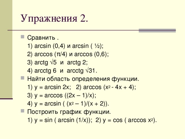 Упражнения 2 . Сравнить .  1) arcsin (0,4) и arcsin ( ½);  2) arccos ( π /4) и arccos (0,6);  3) arctg √ 5 и arctg 2;  4) arcctg 6 и arcctg √ 31. Найти область определения функции.  1) y = arcsin 2x; 2) arccos (x 2 - 4x + 4);  3) y = arccos ((2x – 1)/x);  4) y = arcsin ( (x 2 – 1)/(x + 2)). Построить график функции.  1) y = sin ( arcsin (1/x)); 2) y = cos ( arccos x 2 ).