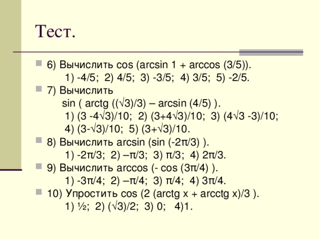6) Вычислить cos (arcsin 1 + arccos (3/5)).  1) -4/5; 2) 4/5; 3) -3/5; 4) 3/5; 5) -2/5. 7) Вычислить  sin ( arctg ((√3)/3) – arcsin (4/5) ).  1) (3 -4√3)/10; 2) (3+4√3)/10; 3) (4√3 -3)/10;  4) (3-√3)/10; 5) (3+√3)/10. 8) Вычислить arcsin (sin (-2 π /3) ).  1) -2 π /3; 2) – π /3; 3) π/3; 4) 2π/3. 9) Вычислить arccos (- cos (3π/4) ).  1) -3π/4; 2) –π/4; 3) π/4; 4) 3π/4. 10) Упростить cos (2 (arctg x + arcctg x)/3 ).