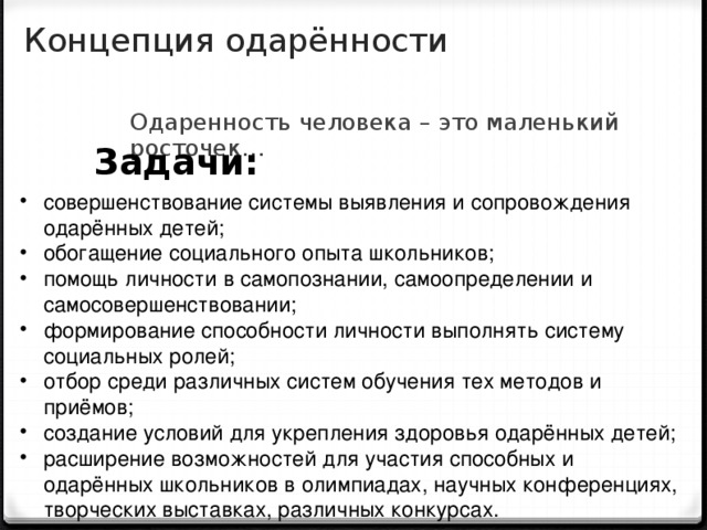 Концепция одарённости Одаренность человека – это маленький росточек…  Задачи: совершенствование системы выявления и сопровождения одарённых детей; обогащение социального опыта школьников; помощь личности в самопознании, самоопределении и самосовершенствовании; формирование способности личности выполнять систему социальных ролей; отбор среди различных систем обучения тех методов и приёмов; создание условий для укрепления здоровья одарённых детей; расширение возможностей для участия способных и одарённых школьников в олимпиадах, научных конференциях, творческих выставках, различных конкурсах.